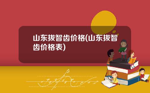 山东拔智齿价格(山东拔智齿价格表)