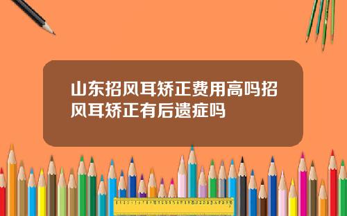 山东招风耳矫正费用高吗招风耳矫正有后遗症吗