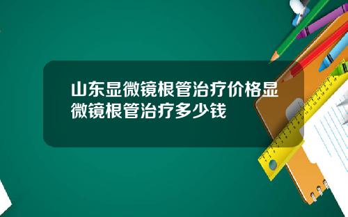 山东显微镜根管治疗价格显微镜根管治疗多少钱