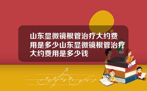山东显微镜根管治疗大约费用是多少山东显微镜根管治疗大约费用是多少钱
