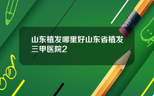山东植发哪里好山东省植发三甲医院2