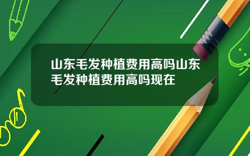 山东毛发种植费用高吗山东毛发种植费用高吗现在