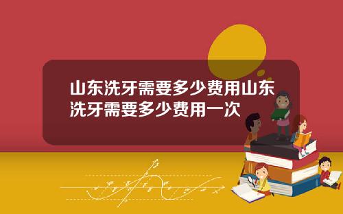 山东洗牙需要多少费用山东洗牙需要多少费用一次