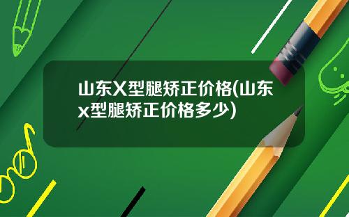 山东X型腿矫正价格(山东x型腿矫正价格多少)