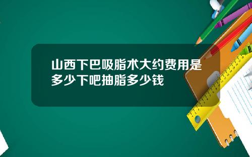 山西下巴吸脂术大约费用是多少下吧抽脂多少钱