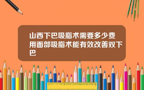山西下巴吸脂术需要多少费用面部吸脂术能有效改善双下巴