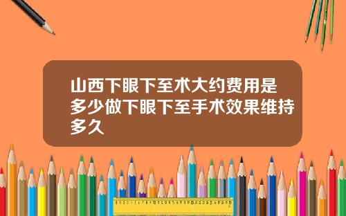 山西下眼下至术大约费用是多少做下眼下至手术效果维持多久