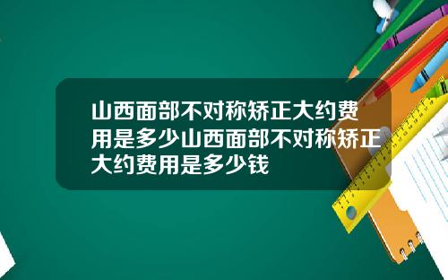 山西面部不对称矫正大约费用是多少山西面部不对称矫正大约费用是多少钱