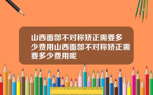 山西面部不对称矫正需要多少费用山西面部不对称矫正需要多少费用呢