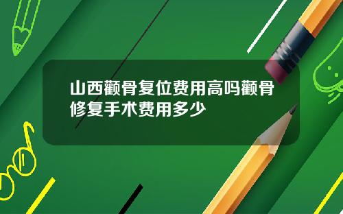 山西颧骨复位费用高吗颧骨修复手术费用多少