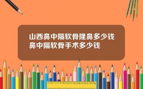 山西鼻中隔软骨隆鼻多少钱鼻中隔软骨手术多少钱