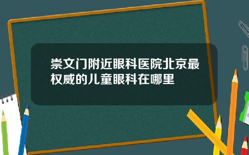 崇文门附近眼科医院北京最权威的儿童眼科在哪里