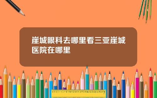 崖城眼科去哪里看三亚崖城医院在哪里