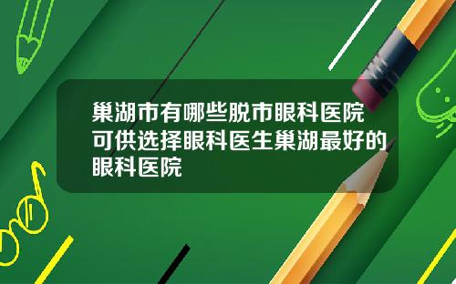 巢湖市有哪些脱市眼科医院可供选择眼科医生巢湖最好的眼科医院
