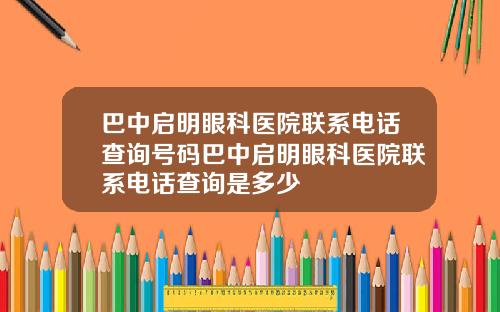 巴中启明眼科医院联系电话查询号码巴中启明眼科医院联系电话查询是多少