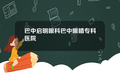 巴中启明眼科巴中眼睛专科医院