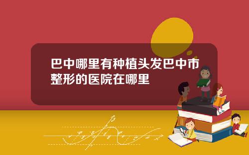 巴中哪里有种植头发巴中市整形的医院在哪里