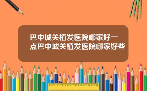 巴中城关植发医院哪家好一点巴中城关植发医院哪家好些
