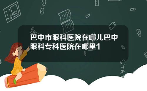 巴中市眼科医院在哪儿巴中眼科专科医院在哪里1