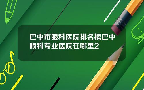 巴中市眼科医院排名榜巴中眼科专业医院在哪里2