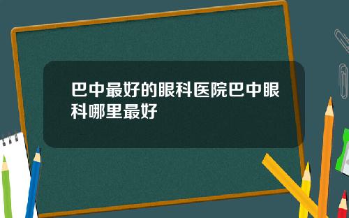 巴中最好的眼科医院巴中眼科哪里最好