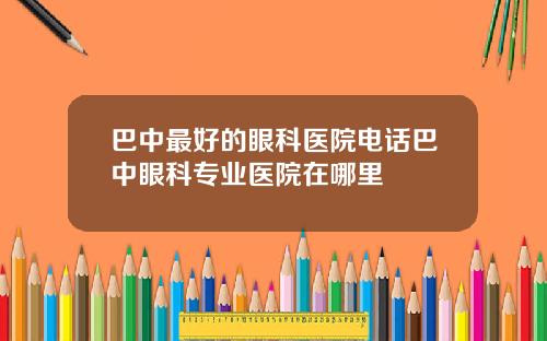 巴中最好的眼科医院电话巴中眼科专业医院在哪里
