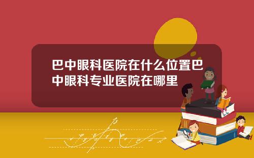 巴中眼科医院在什么位置巴中眼科专业医院在哪里