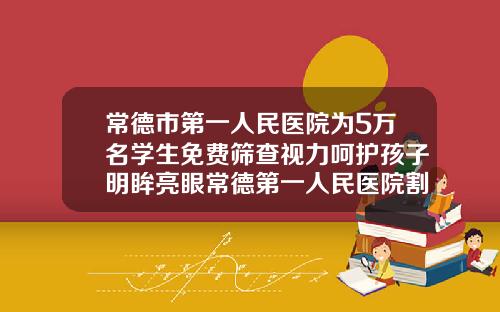 常德市第一人民医院为5万名学生免费筛查视力呵护孩子明眸亮眼常德第一人民医院割双眼皮价格