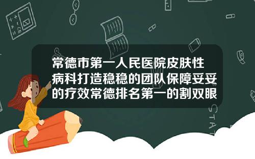 常德市第一人民医院皮肤性病科打造稳稳的团队保障妥妥的疗效常德排名第一的割双眼皮医院