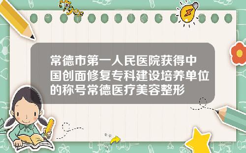 常德市第一人民医院获得中国创面修复专科建设培养单位的称号常德医疗美容整形