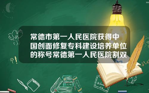 常德市第一人民医院获得中国创面修复专科建设培养单位的称号常德第一人民医院割双眼皮价格