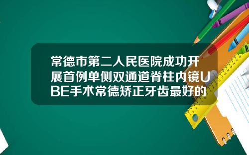 常德市第二人民医院成功开展首例单侧双通道脊柱内镜UBE手术常德矫正牙齿最好的医院