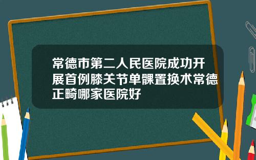 常德市第二人民医院成功开展首例膝关节单髁置换术常德正畸哪家医院好