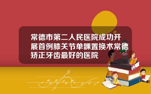 常德市第二人民医院成功开展首例膝关节单髁置换术常德矫正牙齿最好的医院