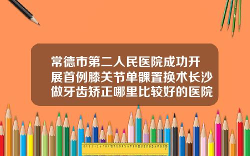 常德市第二人民医院成功开展首例膝关节单髁置换术长沙做牙齿矫正哪里比较好的医院有哪些
