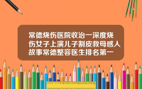 常德烧伤医院收治一深度烧伤女子上演儿子割皮救母感人故事常德整容医生排名第一