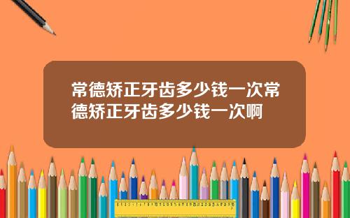 常德矫正牙齿多少钱一次常德矫正牙齿多少钱一次啊