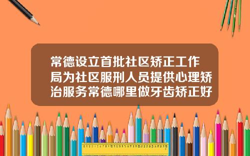 常德设立首批社区矫正工作局为社区服刑人员提供心理矫治服务常德哪里做牙齿矫正好一点