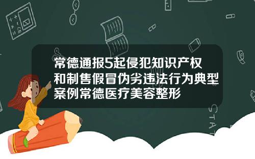 常德通报5起侵犯知识产权和制售假冒伪劣违法行为典型案例常德医疗美容整形