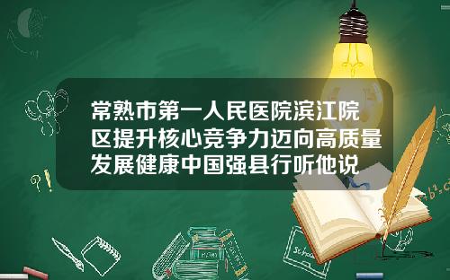 常熟市第一人民医院滨江院区提升核心竞争力迈向高质量发展健康中国强县行听他说