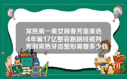 常熟第一美女顾春芳靠美色4年骗17亿整容跑路终被判死刑常熟牙齿整形需要多少钱