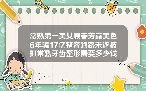 常熟第一美女顾春芳靠美色6年骗17亿整容跑路未遂被抓常熟牙齿整形需要多少钱