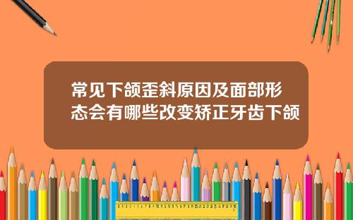常见下颌歪斜原因及面部形态会有哪些改变矫正牙齿下颌