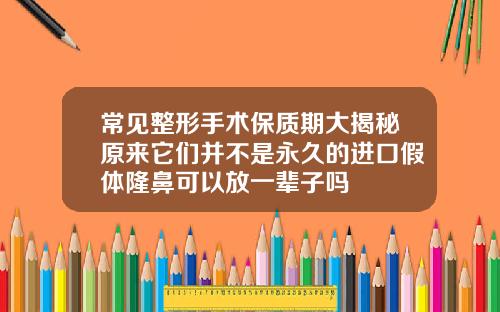 常见整形手术保质期大揭秘原来它们并不是永久的进口假体隆鼻可以放一辈子吗