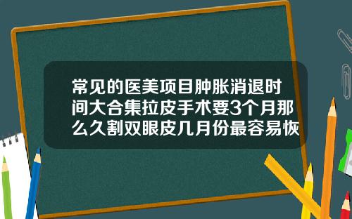 常见的医美项目肿胀消退时间大合集拉皮手术要3个月那么久割双眼皮几月份最容易恢复