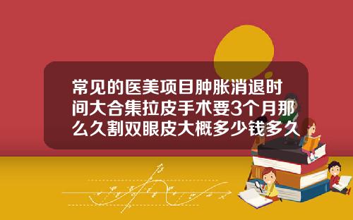 常见的医美项目肿胀消退时间大合集拉皮手术要3个月那么久割双眼皮大概多少钱多久恢复
