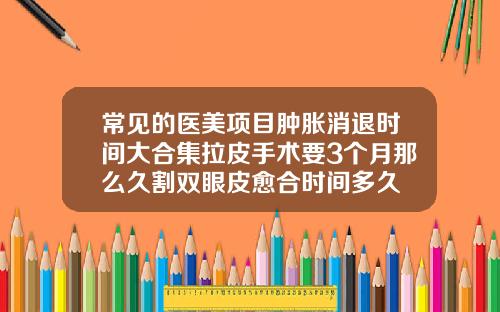 常见的医美项目肿胀消退时间大合集拉皮手术要3个月那么久割双眼皮愈合时间多久