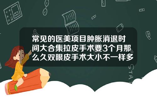 常见的医美项目肿胀消退时间大合集拉皮手术要3个月那么久双眼皮手术大小不一样多久可以恢复