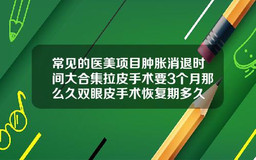 常见的医美项目肿胀消退时间大合集拉皮手术要3个月那么久双眼皮手术恢复期多久
