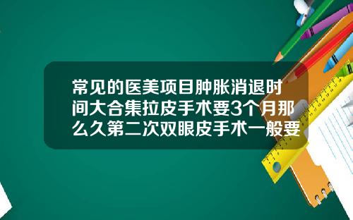 常见的医美项目肿胀消退时间大合集拉皮手术要3个月那么久第二次双眼皮手术一般要多久恢复